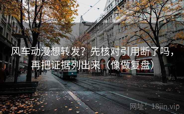 风车动漫想转发？先核对引用断了吗，再把证据列出来（像做复盘）