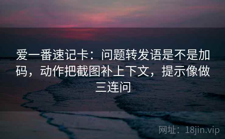 爱一番速记卡：问题转发语是不是加码，动作把截图补上下文，提示像做三连问