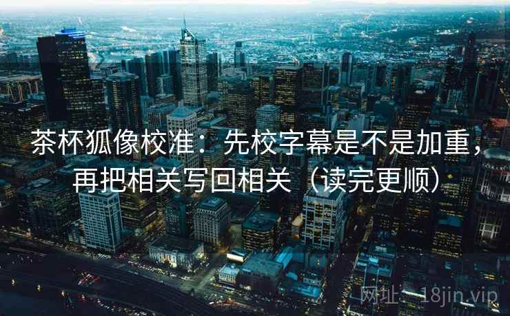 茶杯狐像校准：先校字幕是不是加重，再把相关写回相关（读完更顺）
