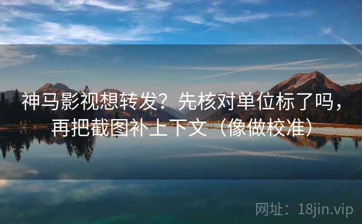 神马影视想转发？先核对单位标了吗，再把截图补上下文（像做校准）