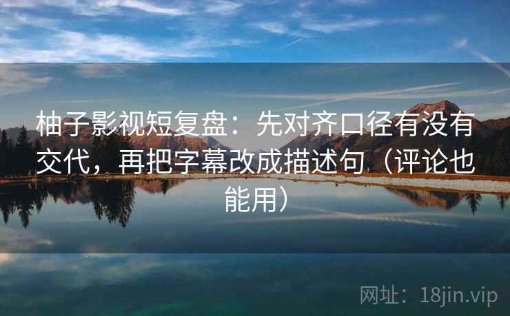 柚子影视短复盘：先对齐口径有没有交代，再把字幕改成描述句（评论也能用）