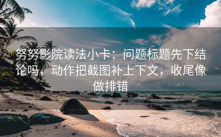 努努影院读法小卡：问题标题先下结论吗，动作把截图补上下文，收尾像做排错
