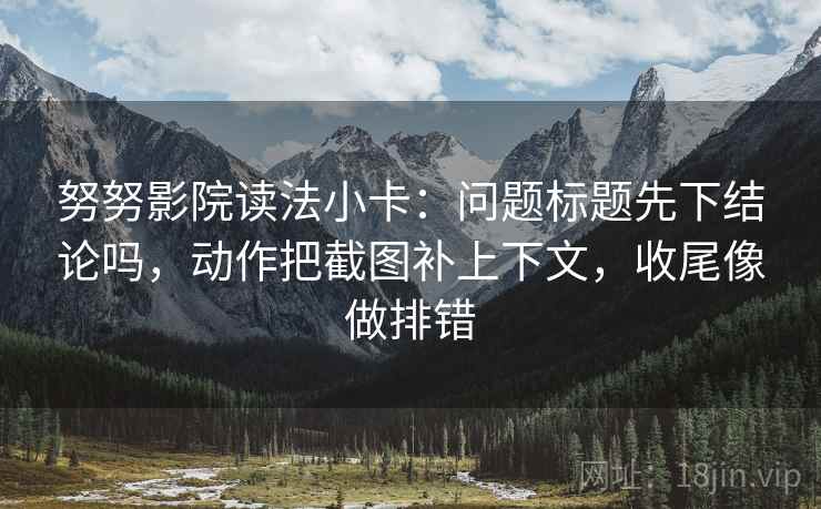 努努影院读法小卡：问题标题先下结论吗，动作把截图补上下文，收尾像做排错