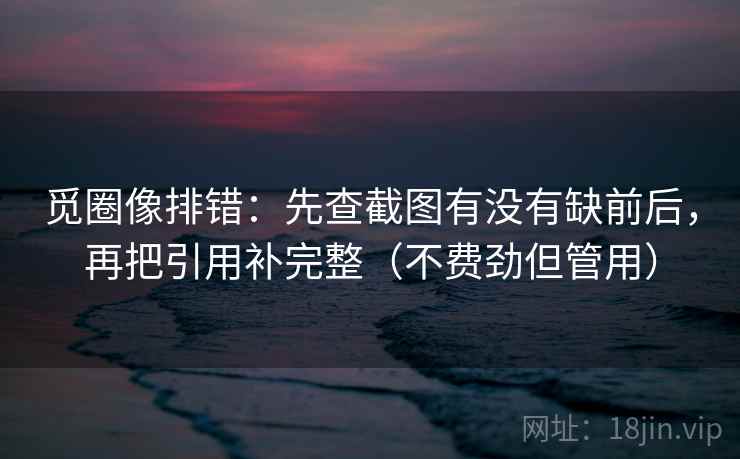 觅圈像排错：先查截图有没有缺前后，再把引用补完整（不费劲但管用）