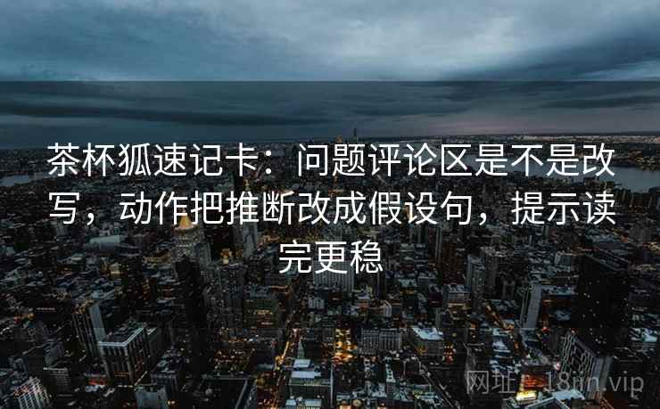茶杯狐速记卡：问题评论区是不是改写，动作把推断改成假设句，提示读完更稳