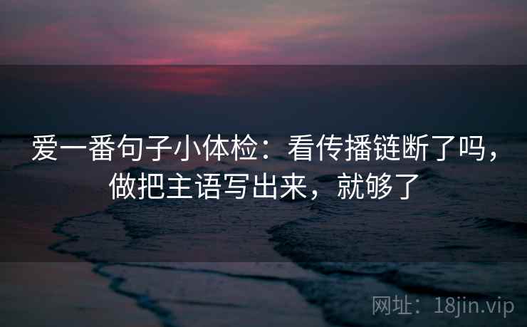 爱一番句子小体检：看传播链断了吗，做把主语写出来，就够了