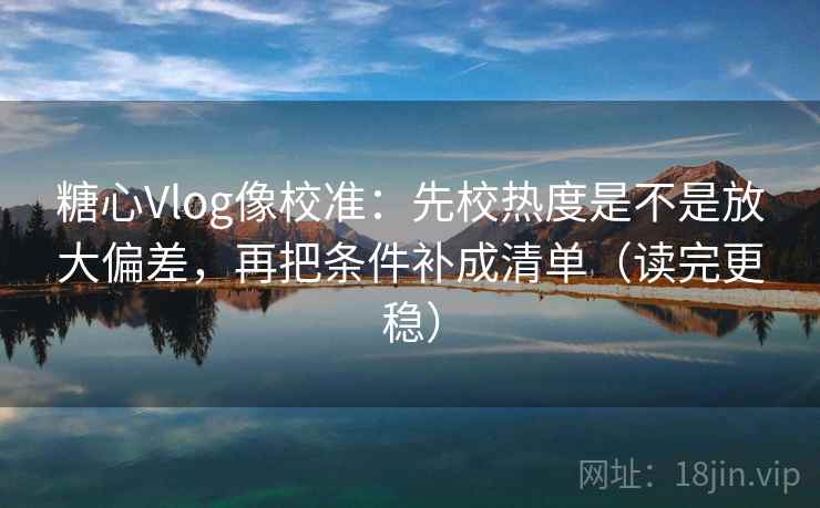 糖心Vlog像校准：先校热度是不是放大偏差，再把条件补成清单（读完更稳）