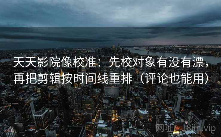 天天影院像校准：先校对象有没有漂，再把剪辑按时间线重排（评论也能用）