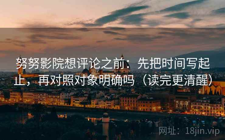 努努影院想评论之前：先把时间写起止，再对照对象明确吗（读完更清醒）