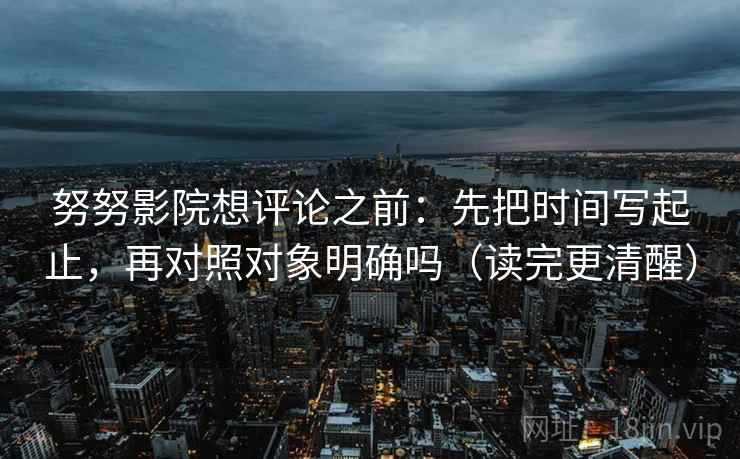 努努影院想评论之前：先把时间写起止，再对照对象明确吗（读完更清醒）