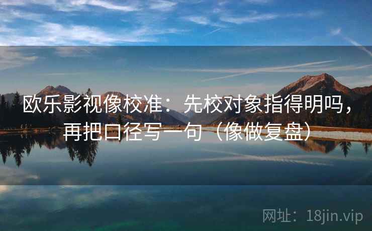 欧乐影视像校准：先校对象指得明吗，再把口径写一句（像做复盘）