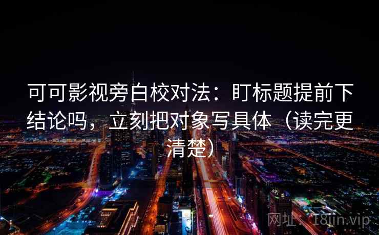 可可影视旁白校对法：盯标题提前下结论吗，立刻把对象写具体（读完更清楚）