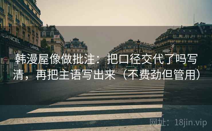 韩漫屋像做批注：把口径交代了吗写清，再把主语写出来（不费劲但管用）