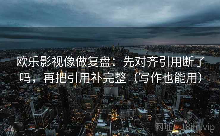 欧乐影视像做复盘：先对齐引用断了吗，再把引用补完整（写作也能用）