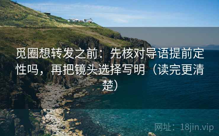 觅圈想转发之前：先核对导语提前定性吗，再把镜头选择写明（读完更清楚）
