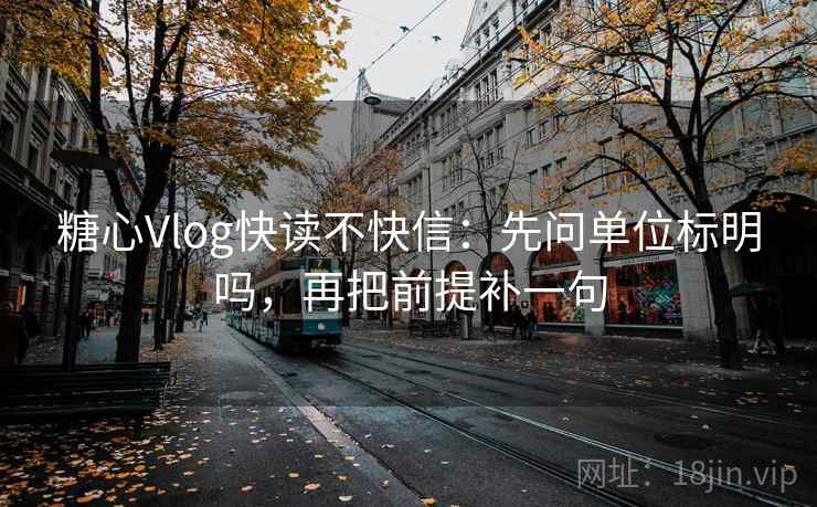 糖心Vlog快读不快信：先问单位标明吗，再把前提补一句