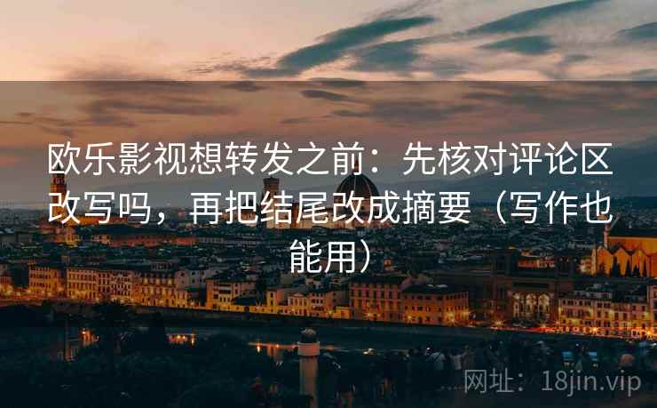 欧乐影视想转发之前：先核对评论区改写吗，再把结尾改成摘要（写作也能用）