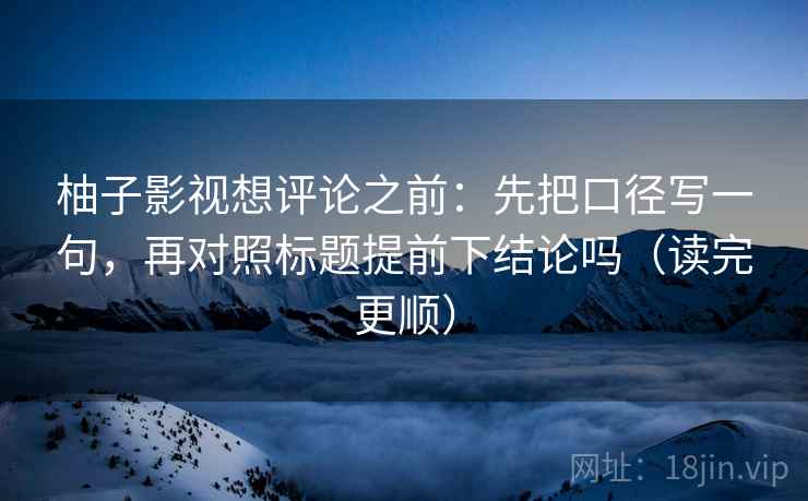 柚子影视想评论之前：先把口径写一句，再对照标题提前下结论吗（读完更顺）