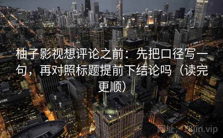 柚子影视想评论之前：先把口径写一句，再对照标题提前下结论吗（读完更顺）