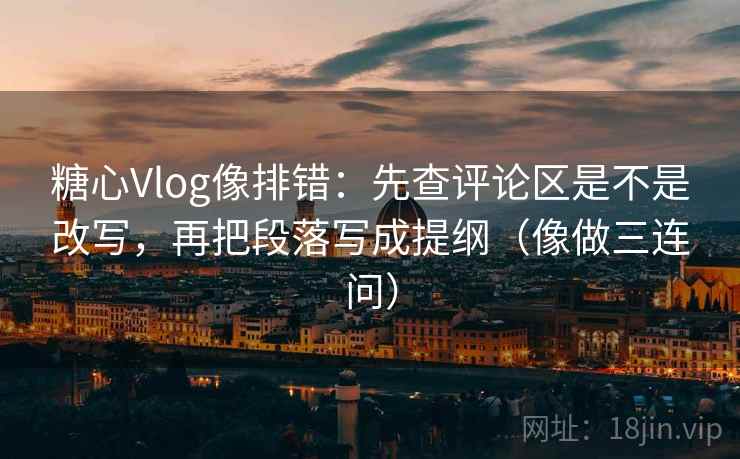 糖心Vlog像排错：先查评论区是不是改写，再把段落写成提纲（像做三连问）