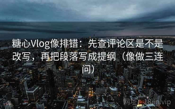 糖心Vlog像排错：先查评论区是不是改写，再把段落写成提纲（像做三连问）